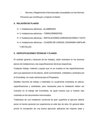 - Normas y Reglamentos Internacionales compatibles con las Normas
Peruanas que contribuyan a mejorar el diseño.
8. RELACIÓN DE PLANOS
➔ 1: Instalaciones eléctricas –ALUMBRADO
➔ 2: Instalaciones eléctricas – TOMACORRIENTES
➔ 3: Instalaciones eléctricas – INSTALACIONES COMUNICACIONES Y DATA
➔ 4: Instalaciones eléctricas – CUADRO DE CARGAS, DIAGRAMA UNIFILAR
Y DETALLES
9. ESPECIFICACIONES TÉCNICAS Y PLANOS
El carácter general y alcances de los trabajos, están ilustrados en los diversos
planos de instalaciones y las especificaciones técnicas respectivas.
Cualquier trabajo, material y equipo que no se muestre en las especificaciones,
pero que aparezcan en los planos, serán suministrados, instalados y probados por
el Contratista, sin costo adicional para el Propietario.
Detalles menores de trabajo y materiales no usualmente mostrados en planos,
especificaciones y cantidades, pero necesarias para la instalación deben ser
incluidos en el trabajo del Contratista, de igual manera que si hubiere sido
mostrado en los documentos mencionados.
Tratándose de una instalación comercial de gran superficie el ejecutor deberá
poner al mando personal con experiencia en este tipo de obra. En general debe
primar la concepción de una buena ejecución aplicando las mejores artes y
 