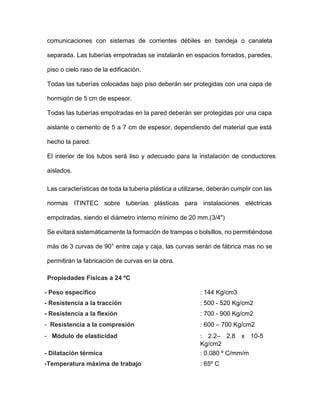 comunicaciones con sistemas de corrientes débiles en bandeja o canaleta
separada. Las tuberías empotradas se instalarán en espacios forrados, paredes,
piso o cielo raso de la edificación.
Todas las tuberías colocadas bajo piso deberán ser protegidas con una capa de
hormigón de 5 cm de espesor.
Todas las tuberías empotradas en la pared deberán ser protegidas por una capa
aislante o cemento de 5 a 7 cm de espesor, dependiendo del material que está
hecho la pared.
El interior de los tubos será liso y adecuado para la instalación de conductores
aislados.
Las características de toda la tubería plástica a utilizarse, deberán cumplir con las
normas ITINTEC sobre tuberías plásticas para instalaciones eléctricas
empotradas, siendo el diámetro interno mínimo de 20 mm.(3/4")
Se evitará sistemáticamente la formación de trampas o bolsillos, no permitiéndose
más de 3 curvas de 90° entre caja y caja, las curvas serán de fábrica mas no se
permitirán la fabricación de curvas en la obra.
Propiedades Físicas a 24 ºC
- Peso específico : 144 Kg/cm3
- Resistencia a la tracción : 500 - 520 Kg/cm2
- Resistencia a la flexión : 700 - 900 Kg/cm2
- Resistencia a la compresión
- Módulo de elasticidad
: 600 – 700 Kg/cm2
: 2.2– 2.8 x 10-5
Kg/cm2
- Dilatación térmica : 0.080 º C/mm/m
-Temperatura máxima de trabajo : 65º C
 