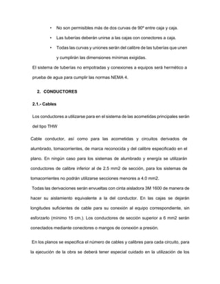 • No son permisibles más de dos curvas de 90º entre caja y caja.
• Las tuberías deberán unirse a las cajas con conectores a caja.
• Todas las curvas y uniones serán del calibre de las tuberías que unen
y cumplirán las dimensiones mínimas exigidas.
El sistema de tuberías no empotradas y conexiones a equipos será hermético a
prueba de agua para cumplir las normas NEMA 4.
2. CONDUCTORES
2.1.- Cables
Los conductores a utilizarse para en el sistema de las acometidas principales serán
del tipo THW
Cable conductor, así como para las acometidas y circuitos derivados de
alumbrado, tomacorrientes, de marca reconocida y del calibre especificado en el
plano. En ningún caso para los sistemas de alumbrado y energía se utilizarán
conductores de calibre inferior al de 2.5 mm2 de sección, para los sistemas de
tomacorrientes no podrán utilizarse secciones menores a 4.0 mm2.
Todas las derivaciones serán envueltas con cinta aisladora 3M 1600 de manera de
hacer su aislamiento equivalente a la del conductor. En las cajas se dejarán
longitudes suficientes de cable para su conexión al equipo correspondiente, sin
esforzarlo (mínimo 15 cm.). Los conductores de sección superior a 6 mm2 serán
conectados mediante conectores o mangos de conexión a presión.
En los planos se especifica el número de cables y calibres para cada circuito, para
la ejecución de la obra se deberá tener especial cuidado en la utilización de los
 