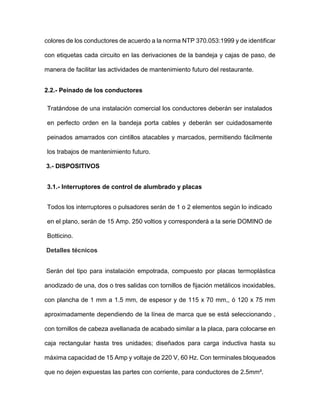 colores de los conductores de acuerdo a la norma NTP 370.053:1999 y de identificar
con etiquetas cada circuito en las derivaciones de la bandeja y cajas de paso, de
manera de facilitar las actividades de mantenimiento futuro del restaurante.
2.2.- Peinado de los conductores
Tratándose de una instalación comercial los conductores deberán ser instalados
en perfecto orden en la bandeja porta cables y deberán ser cuidadosamente
peinados amarrados con cintillos atacables y marcados, permitiendo fácilmente
los trabajos de mantenimiento futuro.
3.- DISPOSITIVOS
3.1.- Interruptores de control de alumbrado y placas
Todos los interruptores o pulsadores serán de 1 o 2 elementos según lo indicado
en el plano, serán de 15 Amp. 250 voltios y corresponderá a la serie DOMINO de
Botticino.
Detalles técnicos
Serán del tipo para instalación empotrada, compuesto por placas termoplástica
anodizado de una, dos o tres salidas con tornillos de fijación metálicos inoxidables,
con plancha de 1 mm a 1.5 mm, de espesor y de 115 x 70 mm,, ó 120 x 75 mm
aproximadamente dependiendo de la línea de marca que se está seleccionando ,
con tornillos de cabeza avellanada de acabado similar a la placa, para colocarse en
caja rectangular hasta tres unidades; diseñados para carga inductiva hasta su
máxima capacidad de 15 Amp y voltaje de 220 V, 60 Hz. Con terminales bloqueados
que no dejen expuestas las partes con corriente, para conductores de 2.5mm².
 