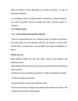 Marco de fijación de fierro galvanizado con tornillos de fijación a la caja de
elementos cambiables.
Los interruptores serán de material aislante y resistente, con bordes de fijación
por medio de tornillos. Tensión de trabajo 250 voltios, corriente nominal 15
amperios.
3.2.- Tomacorrientes.
3.2.1.- Tomacorrientes para tensión comercial
Todos los tomacorrientes serán de 2 elementos según lo indicado en los planos,
con puntos DATA con toma Standard USA 2P+T de acuerdo a la norma NPT
370.054:1999, y corresponderá a la serie MAGIC con placas termoplásticas en
Bticino.
Detalles técnicos
Serán bipolares dobles de15 Amp, 250 voltios. Cuerpo de termoplástico, alta
resistencia al arco.
Base fenológica de alto impacto, que provea un soporte fuerte para las partes que
lleven corriente.
Hendidura para ser empotrados por alambres. Tornillos ensamblados a la culata.
Tornillo de montaje tipo prisionero.
Lámina de aleación de cobre remachada a la culata.
Ranura de una pieza que aseguren una positiva baja resistencia al contacto. Alta
resistencia a la corrosión, culata acerada.
 