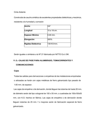 Cinta Aislante
Construida de caucho sintético de excelentes propiedades dieléctricas y mecánica,
resistente a la humedad y corrosión
Ancho 3/4”
Longitud 15 a 18 cm.
Espesor Mínimo 0.46 mm.
Elongación 300%
Rigidez Dieléctrica 138 KV/mm.
Serán iguales o similares a la Nº 21 fabricada por NITTO Co ó 3M.
11.5.- CAJAS DE PASE PARA ALUMBRADO, TOMACORRIENTES Y
COMUNICACIONES
Cajas
Todas las salidas para derivaciones o empalmes de las instalaciones empotradas
o adosadas se harán con cajas metálicas de fierro galvanizado tipo pesado de
1.60 mm, de espesor.
Las cajas de empalme o de derivación, donde lleguen las tuberías de hasta 20 mm,
de diámetro serán del tipo octogonal de 100 x 55 mm, o cuadradas de 100x100x55
mm, con K.O. hechos en fábrica. Las cajas de empalme o de derivación donde
lleguen tuberías de 25 mm. f o mayores serán de fabricación especial de fierro
galvanizado.
 