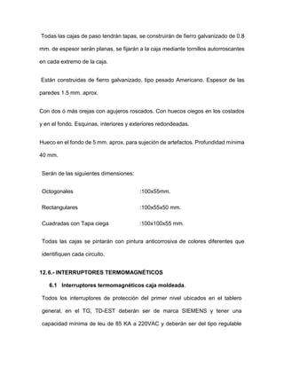 Todas las cajas de paso tendrán tapas, se construirán de fierro galvanizado de 0.8
mm. de espesor serán planas, se fijarán a la caja mediante tornillos autorroscantes
en cada extremo de la caja.
Están construidas de fierro galvanizado, tipo pesado Americano. Espesor de las
paredes 1.5 mm. aprox.
Con dos ó más orejas con agujeros roscados. Con huecos ciegos en los costados
y en el fondo. Esquinas, interiores y exteriores redondeadas.
Hueco en el fondo de 5 mm. aprox. para sujeción de artefactos. Profundidad mínima
40 mm.
Serán de las siguientes dimensiones:
Octogonales :100x55mm.
Rectangulares :100x55x50 mm.
Cuadradas con Tapa ciega :100x100x55 mm.
Todas las cajas se pintarán con pintura anticorrosiva de colores diferentes que
identifiquen cada circuito.
12.6.- INTERRUPTORES TERMOMAGNÉTICOS
6.1 Interruptores termomagnéticos caja moldeada.
Todos los interruptores de protección del primer nivel ubicados en el tablero
general, en el TG, TD-EST deberán ser de marca SIEMENS y tener una
capacidad mínima de leu de 85 KA a 220VAC y deberán ser del tipo regulable
 