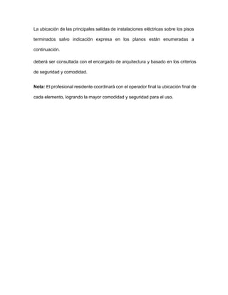 La ubicación de las principales salidas de instalaciones eléctricas sobre los pisos
terminados salvo indicación expresa en los planos están enumeradas a
continuación.
deberá ser consultada con el encargado de arquitectura y basado en los criterios
de seguridad y comodidad.
Nota: El profesional residente coordinará con el operador final la ubicación final de
cada elemento, logrando la mayor comodidad y seguridad para el uso.
 