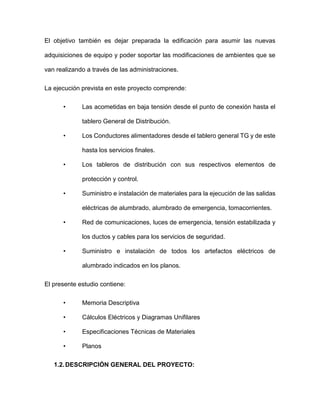 El objetivo también es dejar preparada la edificación para asumir las nuevas
adquisiciones de equipo y poder soportar las modificaciones de ambientes que se
van realizando a través de las administraciones.
La ejecución prevista en este proyecto comprende:
• Las acometidas en baja tensión desde el punto de conexión hasta el
tablero General de Distribución.
• Los Conductores alimentadores desde el tablero general TG y de este
hasta los servicios finales.
• Los tableros de distribución con sus respectivos elementos de
protección y control.
• Suministro e instalación de materiales para la ejecución de las salidas
eléctricas de alumbrado, alumbrado de emergencia, tomacorrientes.
• Red de comunicaciones, luces de emergencia, tensión estabilizada y
los ductos y cables para los servicios de seguridad.
• Suministro e instalación de todos los artefactos eléctricos de
alumbrado indicados en los planos.
El presente estudio contiene:
• Memoria Descriptiva
• Cálculos Eléctricos y Diagramas Unifilares
• Especificaciones Técnicas de Materiales
• Planos
1.2.DESCRIPCIÓN GENERAL DEL PROYECTO:
 
