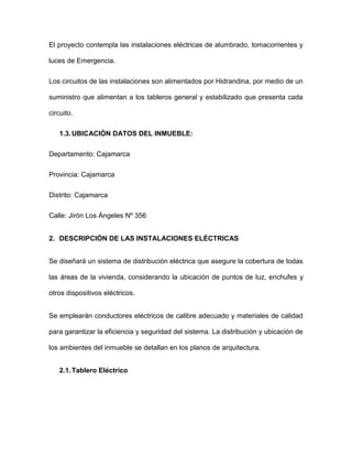 El proyecto contempla las instalaciones eléctricas de alumbrado, tomacorrientes y
luces de Emergencia.
Los circuitos de las instalaciones son alimentados por Hidrandina, por medio de un
suministro que alimentan a los tableros general y estabilizado que presenta cada
circuito.
1.3.UBICACIÓN DATOS DEL INMUEBLE:
Departamento: Cajamarca
Provincia: Cajamarca
Distrito: Cajamarca
Calle: Jirón Los Ángeles Nº 356
2. DESCRIPCIÓN DE LAS INSTALACIONES ELÉCTRICAS
Se diseñará un sistema de distribución eléctrica que asegure la cobertura de todas
las áreas de la vivienda, considerando la ubicación de puntos de luz, enchufes y
otros dispositivos eléctricos.
Se emplearán conductores eléctricos de calibre adecuado y materiales de calidad
para garantizar la eficiencia y seguridad del sistema. La distribución y ubicación de
los ambientes del inmueble se detallan en los planos de arquitectura.
2.1.Tablero Eléctrico
 