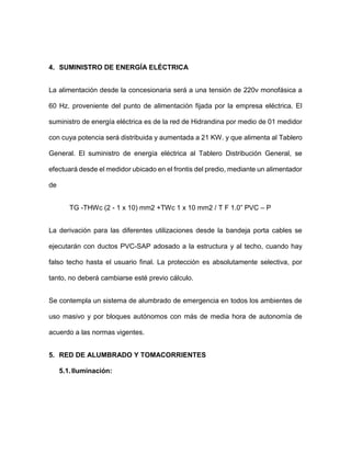 4. SUMINISTRO DE ENERGÍA ELÉCTRICA
La alimentación desde la concesionaria será a una tensión de 220v monofásica a
60 Hz. proveniente del punto de alimentación fijada por la empresa eléctrica. El
suministro de energía eléctrica es de la red de Hidrandina por medio de 01 medidor
con cuya potencia será distribuida y aumentada a 21 KW. y que alimenta al Tablero
General. El suministro de energía eléctrica al Tablero Distribución General, se
efectuará desde el medidor ubicado en el frontis del predio, mediante un alimentador
de
TG -THWc (2 - 1 x 10) mm2 +TWc 1 x 10 mm2 / T F 1.0” PVC – P
La derivación para las diferentes utilizaciones desde la bandeja porta cables se
ejecutarán con ductos PVC-SAP adosado a la estructura y al techo, cuando hay
falso techo hasta el usuario final. La protección es absolutamente selectiva, por
tanto, no deberá cambiarse esté previo cálculo.
Se contempla un sistema de alumbrado de emergencia en todos los ambientes de
uso masivo y por bloques autónomos con más de media hora de autonomía de
acuerdo a las normas vigentes.
5. RED DE ALUMBRADO Y TOMACORRIENTES
5.1.Iluminación:
 