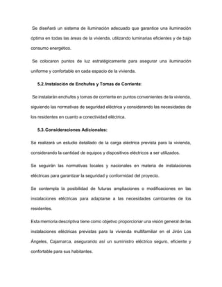Se diseñará un sistema de iluminación adecuado que garantice una iluminación
óptima en todas las áreas de la vivienda, utilizando luminarias eficientes y de bajo
consumo energético.
Se colocaron puntos de luz estratégicamente para asegurar una iluminación
uniforme y confortable en cada espacio de la vivienda.
5.2.Instalación de Enchufes y Tomas de Corriente:
Se instalarán enchufes y tomas de corriente en puntos convenientes de la vivienda,
siguiendo las normativas de seguridad eléctrica y considerando las necesidades de
los residentes en cuanto a conectividad eléctrica.
5.3.Consideraciones Adicionales:
Se realizará un estudio detallado de la carga eléctrica prevista para la vivienda,
considerando la cantidad de equipos y dispositivos eléctricos a ser utilizados.
Se seguirán las normativas locales y nacionales en materia de instalaciones
eléctricas para garantizar la seguridad y conformidad del proyecto.
Se contempla la posibilidad de futuras ampliaciones o modificaciones en las
instalaciones eléctricas para adaptarse a las necesidades cambiantes de los
residentes.
Esta memoria descriptiva tiene como objetivo proporcionar una visión general de las
instalaciones eléctricas previstas para la vivienda multifamiliar en el Jirón Los
Ángeles, Cajamarca, asegurando así un suministro eléctrico seguro, eficiente y
confortable para sus habitantes.
 