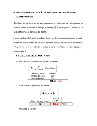 6. CRITERIOS PARA EL DISEÑO DE LOS CIRCUITOS, ACOMETIDAS Y
ALIMENTADORES.
El cálculo de corriente de cargas expresadas en watts que son alimentadas por
sistema de corriente alterna de baja tensión de 220V y comparando con tablas del
CNE obtenemos la corriente de diseño.
Los conductores de los alimentadores deben ser dimensionados para que la caída
de tensión no sea mayor de 2.5% y la caída de tensión máxima en el alimentador
y los circuitos derivados hasta la salida o punto de utilización más alejado, no
exceda del 4%.
6.1.CÁLCULOS DEL ALIMENTADOR:
● Calculamos la corriente eléctrica en amperios
● Calculamos la intensidad de diseño
● Hallamos la sección
 