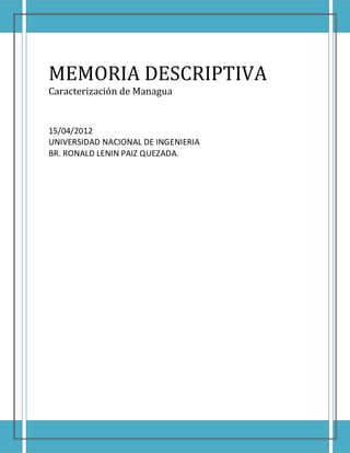 MEMORIA DESCRIPTIVA
Caracterización de Managua


15/04/2012
UNIVERSIDAD NACIONAL DE INGENIERIA
BR. RONALD LENIN PAIZ QUEZADA.
 