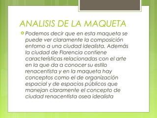 ANALISIS DE LA MAQUETA
 Podemos decir que en esta maqueta se
puede ver claramente la composición
entorno a una ciudad idealista. Además
la ciudad de Florencia contiene
características relacionadas con el arte
en la que da a conocer su estilo
renacentista y en la maqueta hay
conceptos como el de organización
espacial y de espacios públicos que
manejan claramente el concepto de
ciudad renacentista osea idealista
 
