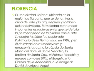 FLORENCIA
 Es una ciudad italiana, ubicada en la
región de Toscana, que se denomina la
cuna del arte y la arquitectura y también
del renacimiento. Esta ciudad cuenta con
imponentes estructuras en el que se detalla
la permeabilidad de la ciudad con el arte.
Su centro histórico fue declarado
Patrimonio de la Humanidad en 1982, y en
él destacan obras medievales y
renacentistas como la cúpula de Santa
María del Fiore, el Ponte Vecchio, la
Basílica de Santa Cruz, el Palazzo Vecchio y
museos como los Uffizi, el Bargello o la
Galería de la Academia, que acoge al
David de Miguel Ángel.
 