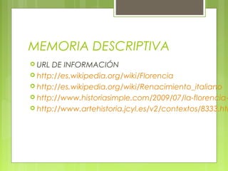 MEMORIA DESCRIPTIVA
 URL DE INFORMACIÓN
 http://es.wikipedia.org/wiki/Florencia
 http://es.wikipedia.org/wiki/Renacimiento_italiano
 http://www.historiasimple.com/2009/07/la-florencia-
 http://www.artehistoria.jcyl.es/v2/contextos/8333.htm
 