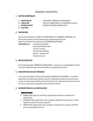 MEMORIA DESCRIPTIVA
1. DATOS GENERALES
a) RAZON SOCIAL : HOSPEDAJE“SEÑOR DE LOS MILAGROS”
b) UBICACIÓN : ESQº AV.FERROCARRILY JR ANGARAES (interior).
c) REPRESENTANTE : QUISPE CERVANTESANDREA EDITH
d) TELEFONO :
2. UBICACIÓN
Se encuentraubicadoen la ESQº AV.FERROCARRILY JR ANGARAES (INTERIOR), del
distritode Huancayo,provinciade Huancayo,departamentode Junín.
Segúnlazonificaciónse encuentraenCI(COMERCIOINTENSIVO)
Compatible con: Viviendamultifamiliar
Conjuntoshabitacionales
Comerciovecinal
Comerciode artefactos
Hoteles– alojamiento
Restaurantes,etc.
3. ANTECEDENTES
El local del Hospedaje “SEÑORDELOS MILAGROS”, cuentacon una antigüedadde 10 años
y fue edificadoparausarse comohospedaje enel segundoytercerpiso.
4. DESCRIPCION DE ACTIVIDADES
La principal actividaden el local del Hospedaje“SEÑORDELOS MILAGROS”, esel de dar
alojamientoalosdiferentestiposde usuarios,brindándolesunaatenciónde primeraen
cuanto a limpiezaycomodidad;paralocual contamoscon todos losaccesoriosnecesarios
encuanto a seguridad yresguardoencaso de algúnsiniestro.
5. DESCRIPCION DE LAEDIFICACIÓN
- ARQUITECTONICO:
 PRIMER PISO:Ingresoa travésde un pasadizo que llegaaun pasadizoenel
segundopiso
 SEGUNDO PISO:Llegaescalera, hall, pasadizo,08habitacionescomunes, servicio
higiénicode damas yvarones,deposito.
 TERCER PISO:Llegaescalera,hall, pasadizo, 11habitacionescomunes, ( 02 CON
S.H.) serviciohigiénico común.
 