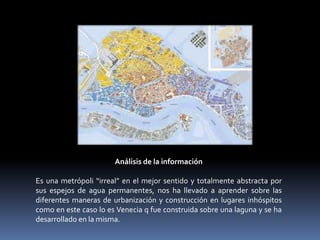 Análisis de la información

Es una metrópoli “irreal” en el mejor sentido y totalmente abstracta por
sus espejos de agua permanentes, nos ha llevado a aprender sobre las
diferentes maneras de urbanización y construcción en lugares inhóspitos
como en este caso lo es Venecia q fue construida sobre una laguna y se ha
desarrollado en la misma.
 