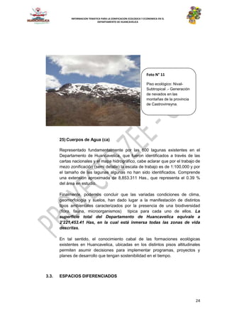 24
INFORMACION TEMATICA PARA LA ZONIFICACION ECOLOGICA Y ECONOMICA EN EL
DEPARTAMENTO DE HUANCAVELICA
25) Cuerpos de Agua (ca)
Representado fundamentalmente por las 600 lagunas existentes en el
Departamento de Huancavelica, que fueron identificados a través de las
cartas nacionales y el mapa hidrográfico, cabe aclarar que por el trabajo de
mezo zonificación (semi detalle) la escala de trabajo es de 1:100,000 y por
el tamaño de las lagunas algunas no han sido identificados. Comprende
una extensión aproximada de 8,853.311 Has., que representa el 0.39 %
del área en estudio.
Finalmente, podemos concluir que las variadas condiciones de clima,
geomorfología y suelos, han dado lugar a la manifestación de distintos
tipos ambientales caracterizados por la presencia de una biodiversidad
(flora, fauna, microorganismos) típica para cada uno de ellos. La
superficie total del Departamento de Huancavelica equivale a
2’221,453.41 Has, en la cual está inmersa todas las zonas de vida
descritas.
En tal sentido, el conocimiento cabal de las formaciones ecológicas
existentes en Huancavelica, ubicadas en los distintos pisos altitudinales
permiten asumir decisiones para implementar programas, proyectos y
planes de desarrollo que tengan sostenibilidad en el tiempo.
3.3. ESPACIOS DIFERENCIADOS
Foto N° 11
Piso ecológico: Nival-
Subtropical .- Generación
de nevados en las
montañas de la provincia
de Castrovirreyna.
 