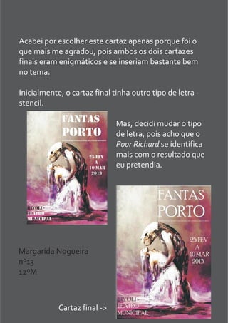Acabei por escolher este cartaz apenas porque foi o
que mais me agradou, pois ambos os dois cartazes
finais eram enigmáticos e se inseriam bastante bem
no tema.
Inicialmente, o cartaz final tinha outro tipo de letra -
stencil.
Mas, decidi mudar o tipo
de letra, pois acho que o
Poor Richard se identifica
mais com o resultado que
eu pretendia.
Cartaz final ->
Margarida Nogueira
nº13
12ºM
 