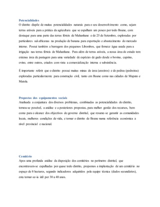 Potencialidades
O distrito dispõe de muitas potencialidades naturais para o seu desenvolvimento como, sejam
terras aráveis para a prática da agricultura que se espalham um pouco por todo Boane, com
destaque para uma parte das terras férteis de Mahanhane e de 25 de Setembro, exploradas por
particulares sul-africanas na produção de banana para exportação e abastecimento do mercado
interno. Possui também a barragem dos pequenos Libombos, que fornece água usada para a
irrigação nas terras férteis de Mahanhane. Para além de terras aráveis, a nossa área de estudo tem
extensa área de pastagem para uma variedade de espécies de gado desde o bovino, caprino,
ovino, entre outros, criados com vista a comercialização interna e subsistência.
É importante referir que o distrito possui muitas minas de área (areeiros) e de pedras (pedreiras)
exploradas particularmente para construção civil, tanto em Boane como nas cidades de Maputo e
Matola.
Propostas dos equipamentos sociais
Analisada a conjuntura dos diversos problemas, combinadas as potencialidades do distrito,
tornou-se possível, a análise e a posteriores propostas, para melhor gestão dos recursos, bem
como para o alcance dos objectivos do governo distrital, que resume-se garantir as comunidades
locais, melhores condições de vida, e tornar o distrito de Boane numa referência económica a
nível provincial e nacional.
Cemitério
Apos uma profunda análise da disposição dos cemitérios no perímetro distrital, que
encontravam-se espalhadas por quase todo distrito, propomos a implantação de um cemitério no
espaço de 8 hectares, segundo indicadores adquiridos pela equipe técnica (dados secundários),
esta tornar-se-ia útil por 30 a 40 anos.
 