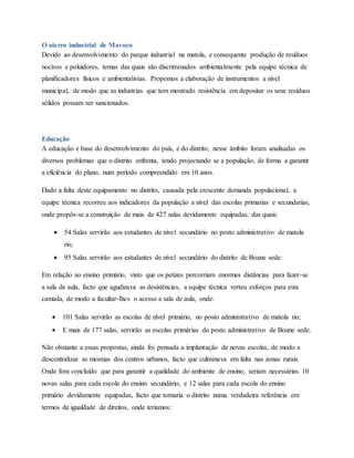O aterro industrial de Mavoco
Devido ao desenvolvimento do parque industrial na matola, e consequente produção de resíduos
nocivos e poluidores, temas das quais são discriminados ambientalmente pela equipe técnica de
planificadores físicos e ambientalistas. Propomos a elaboração de instrumentos a nível
municipal, de modo que as industrias que tem mostrado resistência em depositar os seus resíduos
sólidos possam ser sancionados.
Educação
A educação e base do desenvolvimento do país, e do distrito, nesse âmbito foram analisadas os
diversos problemas que o distrito enfrenta, tendo projectando se a população, de forma a garantir
a eficiência do plano, num período compreendido em 10 anos.
Dado a falta deste equipamento no distrito, causada pela crescente demanda populacional, a
equipe técnica recorreu aos indicadores da população a nível das escolas primarias e secundarias,
onde propôs-se a construição de mais de 427 salas devidamente equipadas, das quais:
 54 Salas servirão aos estudantes de nível secundário no posto administrativo de matola
rio;
 95 Salas servirão aos estudantes de nível secundário do distrito de Boane sede
Em relação ao ensino primário, visto que os petizes percorriam enormes distâncias para fazer-se
a sala de aula, facto que agudizava as desistências, a equipe técnica verteu esforços para esta
camada, de modo a facultar-lhes o acesso a sala de aula, onde:
 101 Salas servirão as escolas de nível primário, no posto administrativo de matola rio;
 E mais de 177 salas, servirão as escolas primárias do posto administrativo de Boane sede.
Não obstante a essas propostas, ainda foi pensada a implantação de novas escolas, de modo a
descentralizar as mesmas dos centros urbanos, facto que culminava em falta nas zonas rurais.
Onde fora concluído que para garantir a qualidade do ambiente de ensino, seriam necessárias 10
novas salas para cada escola do ensino secundário, e 12 salas para cada escola do ensino
primário devidamente equipadas, facto que tornaria o distrito numa verdadeira referência em
termos de igualdade de direitos, onde teríamos:
 