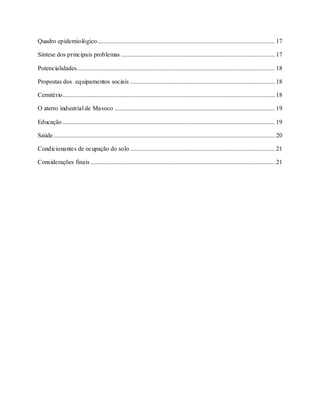 Quadro epidemiológico................................................................................................................. 17
Síntese dos principais problemas .................................................................................................. 17
Potencialidades.............................................................................................................................. 18
Propostas dos equipamentos sociais ............................................................................................ 18
Cemitério....................................................................................................................................... 18
O aterro industrial de Mavoco ...................................................................................................... 19
Educação ....................................................................................................................................... 19
Saúde............................................................................................................................................. 20
Condicionantes de ocupação do solo ............................................................................................ 21
Considerações finais ..................................................................................................................... 21
 