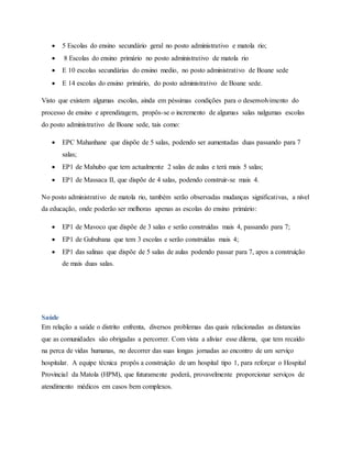  5 Escolas do ensino secundário geral no posto administrativo e matola rio;
 8 Escolas do ensino primário no posto administrativo de matola rio
 E 10 escolas secundárias do ensino medio, no posto administrativo de Boane sede
 E 14 escolas do ensino primário, do posto administrativo de Boane sede.
Visto que existem algumas escolas, ainda em péssimas condições para o desenvolvimento do
processo de ensino e aprendizagem, propôs-se o incremento de algumas salas nalgumas escolas
do posto administrativo de Boane sede, tais como:
 EPC Mahanhane que dispõe de 5 salas, podendo ser aumentadas duas passando para 7
salas;
 EP1 de Mahubo que tem actualmente 2 salas de aulas e terá mais 5 salas;
 EP1 de Massaca II, que dispõe de 4 salas, podendo construir-se mais 4.
No posto administrativo de matola rio, também serão observadas mudanças significativas, a nível
da educação, onde poderão ser melhoras apenas as escolas do ensino primário:
 EP1 de Mavoco que dispõe de 3 salas e serão construídas mais 4, passando para 7;
 EP1 de Gububana que tem 3 escolas e serão construídas mais 4;
 EP1 das salinas que dispõe de 5 salas de aulas podendo passar para 7, apos a construição
de mais duas salas.
Saúde
Em relação a saúde o distrito enfrenta, diversos problemas das quais relacionadas as distancias
que as comunidades são obrigadas a percorrer. Com vista a aliviar esse dilema, que tem recaído
na perca de vidas humanas, no decorrer das suas longas jornadas ao encontro de um serviço
hospitalar. A equipe técnica propôs a construição de um hospital tipo 1, para reforçar o Hospital
Provincial da Matola (HPM), que futuramente poderá, provavelmente proporcionar serviços de
atendimento médicos em casos bem complexos.
 