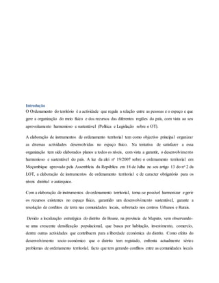 Introdução
O Ordenamento do território é a actividade que regula a relação entre as pessoas e o espaço e que
gere a organização do meio físico e dos recursos das diferentes regiões do país, com vista ao seu
aproveitamento harmonioso e sustentável (Política e Legislação sobre o OT).
A elaboração de instrumentos de ordenamento territorial tem como objectivo principal organizar
as diversas actividades desenvolvidas no espaço físico. Na tentativa de satisfazer a essa
organização tem sido elaborados planos a todos os níveis, com vista a garantir, o desenvolvimento
harmonioso e sustentável do país. A luz da alei no 19/2007 sobre o ordenamento territorial em
Moçambique aprovado pela Assembleia da República em 18 de Julho no seu artigo 13 do no 2 da
LOT, a elaboração de instrumentos de ordenamento territorial e de caracter obrigatório para os
níveis distrital e autárquico.
Com a elaboração de instrumentos de ordenamento territorial, torna-se possível harmonizar e gerir
os recursos existentes no espaço físico, garantido um desenvolvimento sustentável, garante a
resolução de conflitos de terra nas comunidades locais, sobretudo nos centros Urbanos e Rurais.
Devido a localização estratégica do distrito de Boane, na província de Maputo, vem observando-
se uma crescente densificação populacional, que busca por habitação, investimento, comercio,
dentre outras actividades que contribuem para a liberdade económica do distrito. Como efeito do
desenvolvimento socio-económico que o distrito tem registado, enfrenta actualmente sérios
problemas de ordenamento territorial, facto que tem gerando conflitos entre as comunidades locais
 