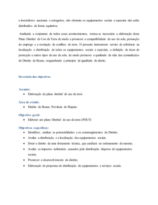 e investidores nacionais e estrageiros, não obstante os equipamentos sociais e especiais não estão
distribuídos de forma equitativa.
Analisada a conjuntura de todos esses acontecimentos, tornou-se necessário a elaboração deste
Plano Distrital do Uso da Terra de modo a promover a compatibilidade do uso do solo, promoção
do emprego e a resolução de conflitos de terra. O presente instrumento servira de referência na
localização e distribuição de todos os equipamentos sociais e especiais, a definição de áreas de
protecção e outros tipos de uso de solo, de modo promover a qualidade de vida das comunidades
do Distrito de Boane, resguardando o princípio de igualdade de direito.
Descrição dos objectivos
Assunto:
 Elaboração do plano distrital de uso da terra
Área de estudo:
 Distrito de Boane, Província de Maputo
Objectivo geral:
 Elaborar um plano Distrital de uso da terra (PDUT)
Objectivos específicos:
 Identificar, analisar as potencialidades e os constrangimentos do Distrito;
 Avaliar a distribuição e a localização dos equipamentos sociais;
 Dotar o distrito de uma ferramenta técnica, que auxiliará no ordenamento do mesmo;
 Avaliar os impactos ambientais causados pela distribuição dispersa de equipamentos
sociais;
 Promover o desenvolvimento do distrito;
 Elaboração de propostas de distribuição de equipamentos e serviços sociais.
 