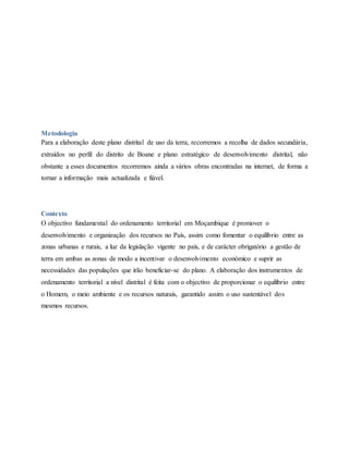 Metodologia
Para a elaboração deste plano distrital de uso da terra, recorremos a recolha de dados secundária,
extraídos no perfil do distrito de Boane e plano estratégico de desenvolvimento distrital, não
obstante a esses documentos recorremos ainda a vários obras encontradas na internet, de forma a
tornar a informação mais actualizada e fiável.
Contexto
O objectivo fundamental do ordenamento territorial em Moçambique é promover o
desenvolvimento e organização dos recursos no País, assim como fomentar o equilíbrio entre as
zonas urbanas e rurais, a luz da legislação vigente no país, e de carácter obrigatório a gestão de
terra em ambas as zonas de modo a incentivar o desenvolvimento económico e suprir as
necessidades das populações que irão beneficiar-se do plano. A elaboração dos instrumentos de
ordenamento territorial a nível distrital é feita com o objectivo de proporcionar o equilíbrio entre
o Homem, o meio ambiente e os recursos naturais, garantido assim o uso sustentável dos
mesmos recursos.
 