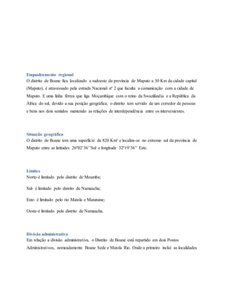 Enquadramento regional
O distrito de Boane fica localizado a sudoeste da província de Maputo a 30 Km da cidade capital
(Maputo), é atravessado pela estrada Nacional nº 2 que faculta a comunicação com a cidade de
Maputo. E uma linha férrea que liga Moçambique com o reino da Swazilândia e a República da
África do sul, devido a sua posição geográfica, o distrito tem servido de um corredor de pessoas
e bens nos dois sentidos mantendo as relações de interdependência entre os intervenientes.
Situação geográfica
O distrito de Boane tem uma superfície de 820 Km² e localiza-se no extremo sul da província de
Maputo entre as latitudes 26º02’36’’Sul e longitude 32º19’36’’ Este.
Limites
Norte-é limitado pelo distrito de Moamba;
Sul- é limitado pelo distrito de Namaacha;
Este- é limitado pelo rio Matola e Matutuine;
Oeste-é limitado pelo distrito de Namaacha.
Divisão administrativa
Em relação a divisão administrativa, o Distrito de Boane está repartido em dois Postos
Administrativos, nomeadamente Boane Sede e Matola Rio. Onde o primeiro incluí as localidades
 