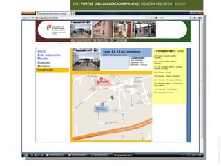 SITE| PORTAL (AECLOCALIZACAOMAPA.HTM)| MEMÓRIA DESCRITIVA | LAYOUT




  Agrupamento de Escolas de Caneças Escolas de Caneças
                    Agrupamento de
               Mapa do site


|Início                                                   Escola E.B. 2,3 dos Castanheiros          | Transportes RL Lisboa
|Inst. Autonomia                                        |SEDE de Agrupamento                        201 Lisboa (Campo Grande) –
                                                                                | Localização
|Moodle                                                                         | Rua Olivença
                                                                                                    Caneças

                               IMAGEM
|Ligações                                                                       | Apartado 2017
                                                                                                    210 Lisboa (Colégio Militar) –
                                                                                                    Caneças
                               120X100                                          |1686-801 Caneças
|Contatos                                                                                           213 Sr. Roubado (Metro) - Caneças
                                                                                                    via Vale do Forno
|Localização
                                                                                                    215 Cacém – Loures

                                                                                                    220 Caneças - Sabugo (Estação)

                                                                                                    221 Caneças - Almargem do Bispo
                                            Escola E.B. 1 de Caneças
                                            |[Escola Francisco Vieira
                                            Caldas                                                  224 Pontinha (Metro) - Caneças via
                                                                                                    Serra Helena

                                                                                                    212 Caneças - Vale Nogueira

                                                                                                    005 Urbana de Caneças




                                           Escola E.B. 2,3 dos
                                           Castanheiros
                                           |SEDE de Agrupamento




                                                                                                                                         ANABELA RAMOS
 