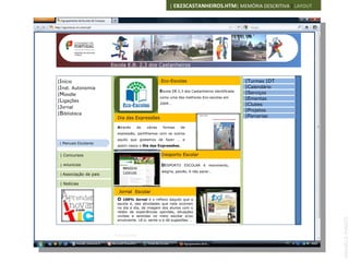 | EB23CASTANHEIROS.HTM| MEMÓRIA DESCRITIVA | LAYOUT




                        Escola E.B. 2,3 dos Castanheiros


|Início                                                Eco-Escolas                                   |Turmas |DT
|Inst. Autonomia                                                                                     |Calendário
                                                       Escola EB 2,3 dos Castanheiros identificada   |Serviços
|Moodle
|Ligações
                                                       como uma das melhores Eco-escolas em          |Ementas
                                                       2009…                                         |Clubes
|Jornal
                                                                                                     |Projetos
|Biblioteca
                          Dia das Expressões                                                         |Parcerias

                          Através        de   várias    formas     de
                          expressão, partilhamos com os outros
                          aquilo que gostamos de fazer … e
 | Manuais Escolares
                          assim nasce o Dia das Expressões.

 | Concursos                                           Desporto Escolar

 | Anúncios                                            DESPORTO ESCOLAR é movimento,
                              IMAGEM
                              120X100                  alegria, paixão, é não parar…
 | Associação de pais

 | Notícias

                           Jornal Escolar
                          O  100% Jornal é o reflexo daquilo que a
                          escola é, das atividades que nela ocorrem
                          no dia a dia, da imagem dos alunos com o
                          relato de experiências opiniões, situações
                          vividas e sentidas no meio escolar e/ou




                                                                                                                   ANABELA RAMOS
                          envolvente. Lê-o, sente-o e dá sugestões. ..



                         Ficha técnica
 