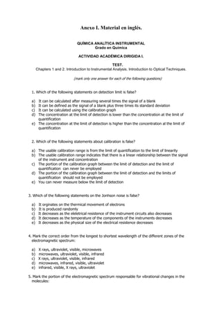Anexo I. Material en inglés.

                                QUÍMICA ANALÍTICA INSTRUMENTAL
                                        Grado en Química

                                 ACTIVIDAD ACADÉMICA DIRIGIDA I.

                                                      TEST.
       Chapters 1 and 2. Introduction to Instrumental Analysis. Introduction to Optical Techniques.

                              (mark only one answer for each of the following questions)


  1. Which of the following statements on detection limit is false?

  a) It can be calculated after measuring several times the signal of a blank
  b) It can be defined as the signal of a blank plus three times its standard deviation
  c) It can be calculated using the calibration graph
  d) The concentration at the limit of detection is lower than the concentration at the limit of
     quantification
  e) The concentration at the limit of detection is higher than the concentration al the limit of
     quantification


  2. Which of the following statements about calibration is false?

  a) The usable calibration range is from the limit of quantification to the limit of linearity
  b) The usable calibration range indicates that there is a linear relationship between the signal
     of the instrument and concentration
  c) The portion of the calibration graph between the limit of detection and the limit of
     quantification can never be employed
  d) The portion of the calibration graph between the limit of detection and the limits of
     quantification should not be employed
  e) You can never measure below the limit of detection


3. Which of the following statements on the Jonhson noise is false?

  a)    It orginates on the thermical movement of electrons
  b)    It is produced randomly
  c)    It decreases as the eleletrical resistence of the instrument circuits also decreases
  d)    It decreases as the temperature of the components of the instruments decreases
  e)    It decreases as the physical size of the electrical resistence decreases


4. Mark the correct order from the longest to shortest wavelength of the different zones of the
  electromagnetic spectrum:

  a)    X rays, ultraviolet, visible, microwaves
  b)    microwaves, ultraviolet, visible, infrared
  c)    X rays, ultraviolet, visible, infrared
  d)    microwaves, infrared, visible, ultraviolet
  e)    infrared, visible, X rays, ultraviolet

5. Mark the portion of the electromagnetic spectrum responsable for vibrational changes in the
  molecules:
 