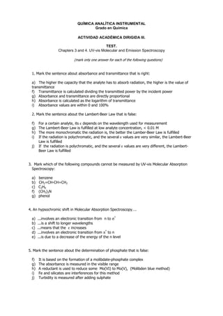 QUÍMICA ANALÍTICA INSTRUMENTAL
                                        Grado en Química

                                ACTIVIDAD ACADÉMICA DIRIGIDA III.

                                               TEST.
                    Chapters 3 and 4. UV-vis Molecular and Emission Spectroscopy

                             (mark only one answer for each of the following questions)


  1. Mark the sentence about absorbance and transmittance that is right:

  a) The higher the capacity that the analyte has to absorb radiation, the higher is the value of
  transmittance
  f) Transmittance is calculated dividing the transmitted power by the incident power
  g) Absorbance and transmittance are directly proportional
  h) Absorbance is calculated as the logarithm of transmittance
  i) Absorbance values are within 0 and 100%

  2. Mark the sentence about the Lambert-Beer Law that is false:

  f)   For a certain analyte, its ε depends on the wavelength used for measurement
  g)   The Lambert-Beer Law is fulfilled at low analyte concentration, < 0.01 M
  h)   The more monochromatic the radiation is, the better the Lamber-Beer Law is fulfilled
  i)   If the radiation is polychromatic, and the several ε values are very similar, the Lambert-Beer
       Law is fulfilled
  j)   If the radiation is polychromatic, and the several ε values are very different, the Lambert-
       Beer Law is fulfilled


3. Mark which of the following compounds cannot be measured by UV-vis Molecular Absorption
  Spectroscopy:

  a)   benzene
  b)   CH2=CH-CH=CH2
  c)   C2H6
  f)   (CH3)3N
  g)   phenol


4. An hypsochromic shift in Molecular Absorption Spectroscopy….

  a)   ...involves an electronic transition from n to σ*
  b)   ...is a shift to longer wavelengths
  c)   ...means that the ε increases
  d)   ...involves an electronic transition from π* to n
  e)   ...is due to a decrease of the energy of the n level


5. Mark the sentence about the determination of phosphate that is false:

  f)   It is based on the formation of a molibdate-phosphate complex
  g)   The absorbance is measured in the visible range
  h)   A reductant is used to reduce some Mo(VI) to Mo(V), (Molibden blue method)
  i)   Fe and silicates are interferences for this method
  j)   Turbidity is measured after adding sulphate
 