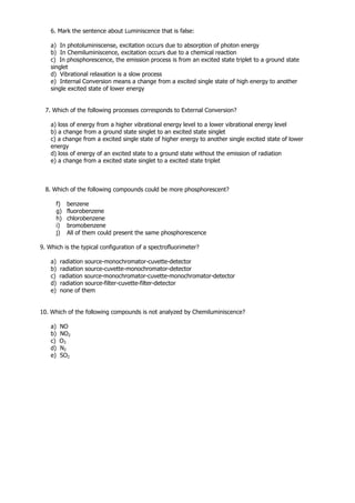6. Mark the sentence about Luminiscence that is false:

    a) In photoluminiscense, excitation occurs due to absorption of photon energy
    b) In Chemiluminiscence, excitation occurs due to a chemical reaction
    c) In phosphorescence, the emission process is from an excited state triplet to a ground state
    singlet
    d) Vibrational relaxation is a slow process
    e) Internal Conversion means a change from a excited single state of high energy to another
    single excited state of lower energy


  7. Which of the following processes corresponds to External Conversion?

    a) loss of energy from a higher vibrational energy level to a lower vibrational energy level
    b) a change from a ground state singlet to an excited state singlet
    c) a change from a excited single state of higher energy to another single excited state of lower
    energy
    d) loss of energy of an excited state to a ground state without the emission of radiation
    e) a change from a excited state singlet to a excited state triplet



  8. Which of the following compounds could be more phosphorescent?

      f)   benzene
      g)   fluorobenzene
      h)   chlorobenzene
      i)   bromobenzene
      j)   All of them could present the same phosphorescence

9. Which is the typical configuration of a spectrofluorimeter?

    a)   radiation source-monochromator-cuvette-detector
    b)   radiation source-cuvette-monochromator-detector
    c)   radiation source-monochromator-cuvette-monochromator-detector
    d)   radiation source-filter-cuvette-filter-detector
    e)   none of them


10. Which of the following compounds is not analyzed by Chemiluminiscence?

    a)   NO
    b)   NO2
    c)   O3
    d)   N2
    e)   SO2
 