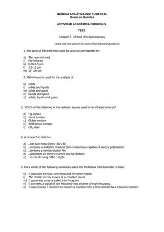 QUÍMICA ANALÍTICA INSTRUMENTAL
                                        Grado en Química

                                ACTIVIDAD ACADÉMICA DIRIGIDA IV.

                                                   TEST.

                                   Chapter 5. Infrared (IR) Spectroscopy

                              (mark only one answer for each of the following questions)

  1. The zone of Infrared most used for analysis corresponds to:

  a)   The near-infrared
  j)   Far-infrared
  k)   0.78-2.5 m
  l)   2.5-15 m
  m)   50-100 m

  2. Mid-infrared is used for the analysis of:

  k)   solids
  l)   solids and liquids
  m)   solids and gases
  n)   liquids and gases
  o)   solids, liquids and gases


3. Which of the following is the radiation source used in far-infrared analysis?

  a)   Hg vapour
  b)   Nerst emissor
  c)   Globar emissor
  h)   Wolframiun emissor
  i)   CO2 laser


4. A piroelectric detector…

  a)   ...has two metal joints (Sb y Bi)
  b)   ...contains a dielectric material (non-conductive) capable of electric polarization
  c)   ...contains a semiconductor film
  d)   ...generates an electric current due to photons
  e)   ...it is built using CdTe o HgTe


5. Mark which of the following sentences about the Michelson Interferometer is false:

  k)   It uses two mirrows, one fixed and the other mobile
  l)   The mobile mirrow moves at a constant speed
  m)   It generates a signal called interferogram
  n)   It converts a signal of low frecuency into another of high frecuency
  o)   It uses Fourier Transform to convert a function from a time domain to a frecuency domain
 