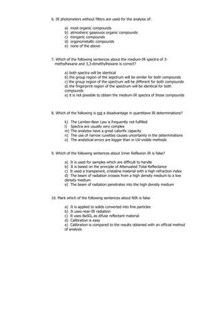 6. IR photometers without filters are used for the analysis of:

        a)   most organic compounds
        b)   atmosheric gaseouos organic compounds
        c)   inorganic compounds
        d)   organometallic compounds
        e)   none of the above


7. Which of the following sentences about the medium-IR spectra of 3-
  methylhexane and 3,3-dimethylhexane is correct?

        a) both spectra will be identical
        b) the group region of the sepctrum will be similar for both compounds
        c) the group region of the spectrum will be different for both compounds
        d) the fingerprint region of the spectrum will be identical for both
        compounds
        e) it is not possible to obtain the medium-IR spectra of those compounds



8. Which of the following is not a disadvantage in quantitave IR determinations?

        k)   The Lamber-Beer Law is frequently not fulfilled
        l)   Spectra are usually very complex
        m)   The analytes have a great calorific capacity
        n)   The use of narrow cuvettes causes uncertainty in the determinations
        o)   The analytical errors are bigger than in UV-visible methods


9. Which of the following sentences about Inner Reflexion IR is false?

        a) It is used for samples which are difficult to handle
        b) It is based on the principle of Attenuated Total Reflectance
        c) It used a transperent, cristaline material with a high refraction index
        d) The beam of radiation crosses from a high density medium to a low
        density medium
        e) The beam of radiation penetrates into the high density medium


10. Mark which of the following sentences about NIR is false

        a) It is applied to solids converted into fine particles
        b) It uses near-IR radiation
        c) It uses BaSO4 as difuse reflectant material
        d) Calibration is easy
        e) Calibration is compared to the results obtained with an official method
        of analysis
 