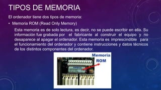 TIPOS DE MEMORIA
El ordenador tiene dos tipos de memoria:
• Memoria ROM (Read Only Memory)
Esta memoria es de solo lectura, es decir, no se puede escribir en ella. Su
información fue grabada por el fabricante al construir el equipo y no
desaparece al apagar el ordenador. Esta memoria es imprescindible para
el funcionamiento del ordenador y contiene instrucciones y datos técnicos
de los distintos componentes del ordenador.
 