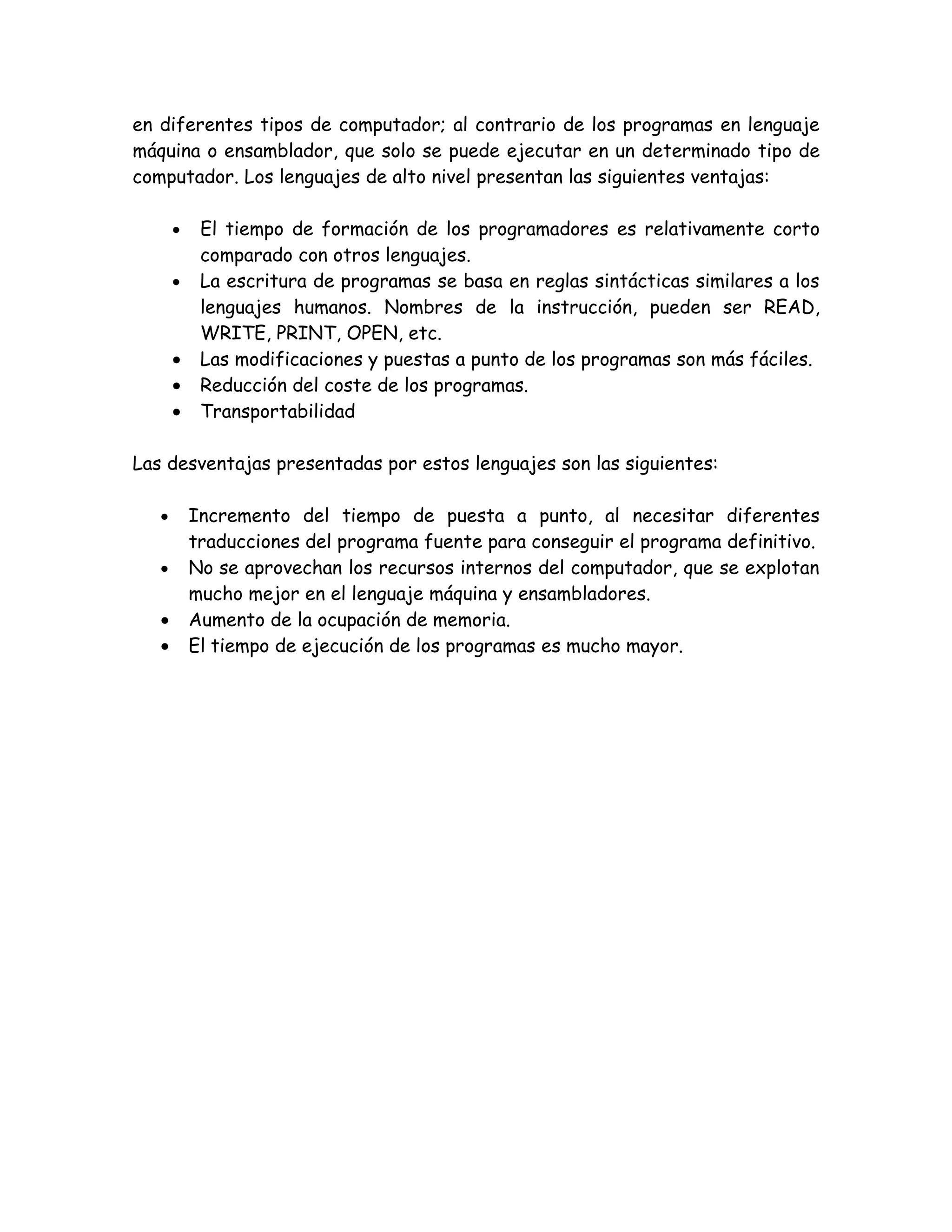 en diferentes tipos de computador; al contrario de los programas en lenguaje
máquina o ensamblador, que solo se puede ejecutar en un determinado tipo de
computador. Los lenguajes de alto nivel presentan las siguientes ventajas:

       •    El tiempo de formación de los programadores es relativamente corto
            comparado con otros lenguajes.
       •    La escritura de programas se basa en reglas sintácticas similares a los
            lenguajes humanos. Nombres de la instrucción, pueden ser READ,
            WRITE, PRINT, OPEN, etc.
       •    Las modificaciones y puestas a punto de los programas son más fáciles.
       •    Reducción del coste de los programas.
       •    Transportabilidad

Las desventajas presentadas por estos lenguajes son las siguientes:

   •       Incremento del tiempo de puesta a punto, al necesitar diferentes
           traducciones del programa fuente para conseguir el programa definitivo.
   •       No se aprovechan los recursos internos del computador, que se explotan
           mucho mejor en el lenguaje máquina y ensambladores.
   •       Aumento de la ocupación de memoria.
   •       El tiempo de ejecución de los programas es mucho mayor.
 