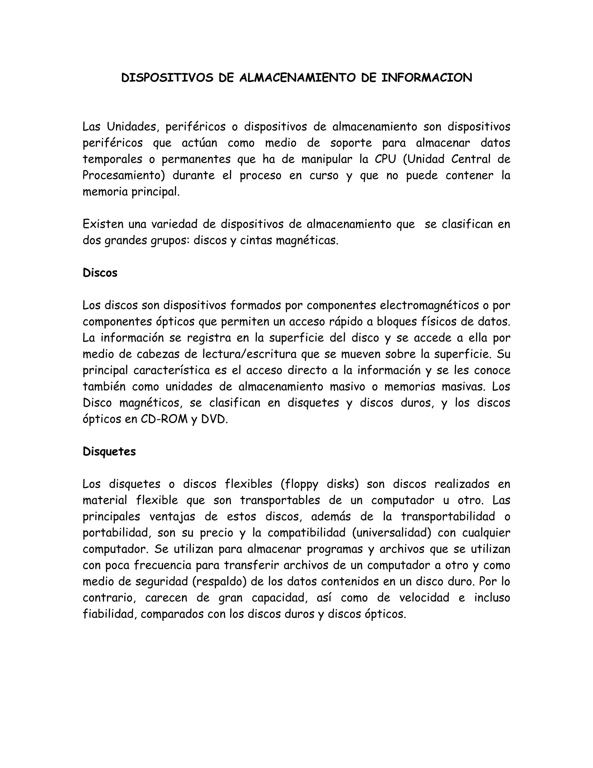 DISPOSITIVOS DE ALMACENAMIENTO DE INFORMACION



Las Unidades, periféricos o dispositivos de almacenamiento son dispositivos
periféricos que actúan como medio de soporte para almacenar datos
temporales o permanentes que ha de manipular la CPU (Unidad Central de
Procesamiento) durante el proceso en curso y que no puede contener la
memoria principal.

Existen una variedad de dispositivos de almacenamiento que se clasifican en
dos grandes grupos: discos y cintas magnéticas.

Discos

Los discos son dispositivos formados por componentes electromagnéticos o por
componentes ópticos que permiten un acceso rápido a bloques físicos de datos.
La información se registra en la superficie del disco y se accede a ella por
medio de cabezas de lectura/escritura que se mueven sobre la superficie. Su
principal característica es el acceso directo a la información y se les conoce
también como unidades de almacenamiento masivo o memorias masivas. Los
Disco magnéticos, se clasifican en disquetes y discos duros, y los discos
ópticos en CD-ROM y DVD.

Disquetes

Los disquetes o discos flexibles (floppy disks) son discos realizados en
material flexible que son transportables de un computador u otro. Las
principales ventajas de estos discos, además de la transportabilidad o
portabilidad, son su precio y la compatibilidad (universalidad) con cualquier
computador. Se utilizan para almacenar programas y archivos que se utilizan
con poca frecuencia para transferir archivos de un computador a otro y como
medio de seguridad (respaldo) de los datos contenidos en un disco duro. Por lo
contrario, carecen de gran capacidad, así como de velocidad e incluso
fiabilidad, comparados con los discos duros y discos ópticos.
 