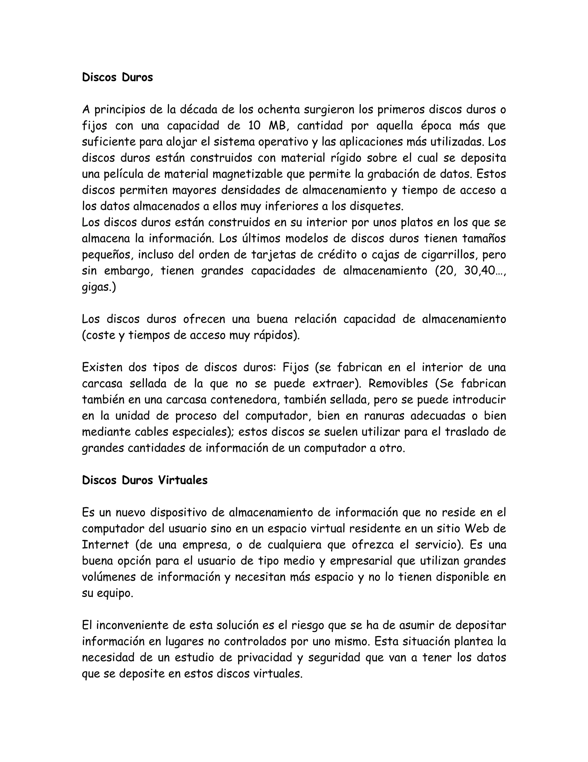 Discos Duros

A principios de la década de los ochenta surgieron los primeros discos duros o
fijos con una capacidad de 10 MB, cantidad por aquella época más que
suficiente para alojar el sistema operativo y las aplicaciones más utilizadas. Los
discos duros están construidos con material rígido sobre el cual se deposita
una película de material magnetizable que permite la grabación de datos. Estos
discos permiten mayores densidades de almacenamiento y tiempo de acceso a
los datos almacenados a ellos muy inferiores a los disquetes.
Los discos duros están construidos en su interior por unos platos en los que se
almacena la información. Los últimos modelos de discos duros tienen tamaños
pequeños, incluso del orden de tarjetas de crédito o cajas de cigarrillos, pero
sin embargo, tienen grandes capacidades de almacenamiento (20, 30,40…,
gigas.)

Los discos duros ofrecen una buena relación capacidad de almacenamiento
(coste y tiempos de acceso muy rápidos).

Existen dos tipos de discos duros: Fijos (se fabrican en el interior de una
carcasa sellada de la que no se puede extraer). Removibles (Se fabrican
también en una carcasa contenedora, también sellada, pero se puede introducir
en la unidad de proceso del computador, bien en ranuras adecuadas o bien
mediante cables especiales); estos discos se suelen utilizar para el traslado de
grandes cantidades de información de un computador a otro.

Discos Duros Virtuales

Es un nuevo dispositivo de almacenamiento de información que no reside en el
computador del usuario sino en un espacio virtual residente en un sitio Web de
Internet (de una empresa, o de cualquiera que ofrezca el servicio). Es una
buena opción para el usuario de tipo medio y empresarial que utilizan grandes
volúmenes de información y necesitan más espacio y no lo tienen disponible en
su equipo.

El inconveniente de esta solución es el riesgo que se ha de asumir de depositar
información en lugares no controlados por uno mismo. Esta situación plantea la
necesidad de un estudio de privacidad y seguridad que van a tener los datos
que se deposite en estos discos virtuales.
 