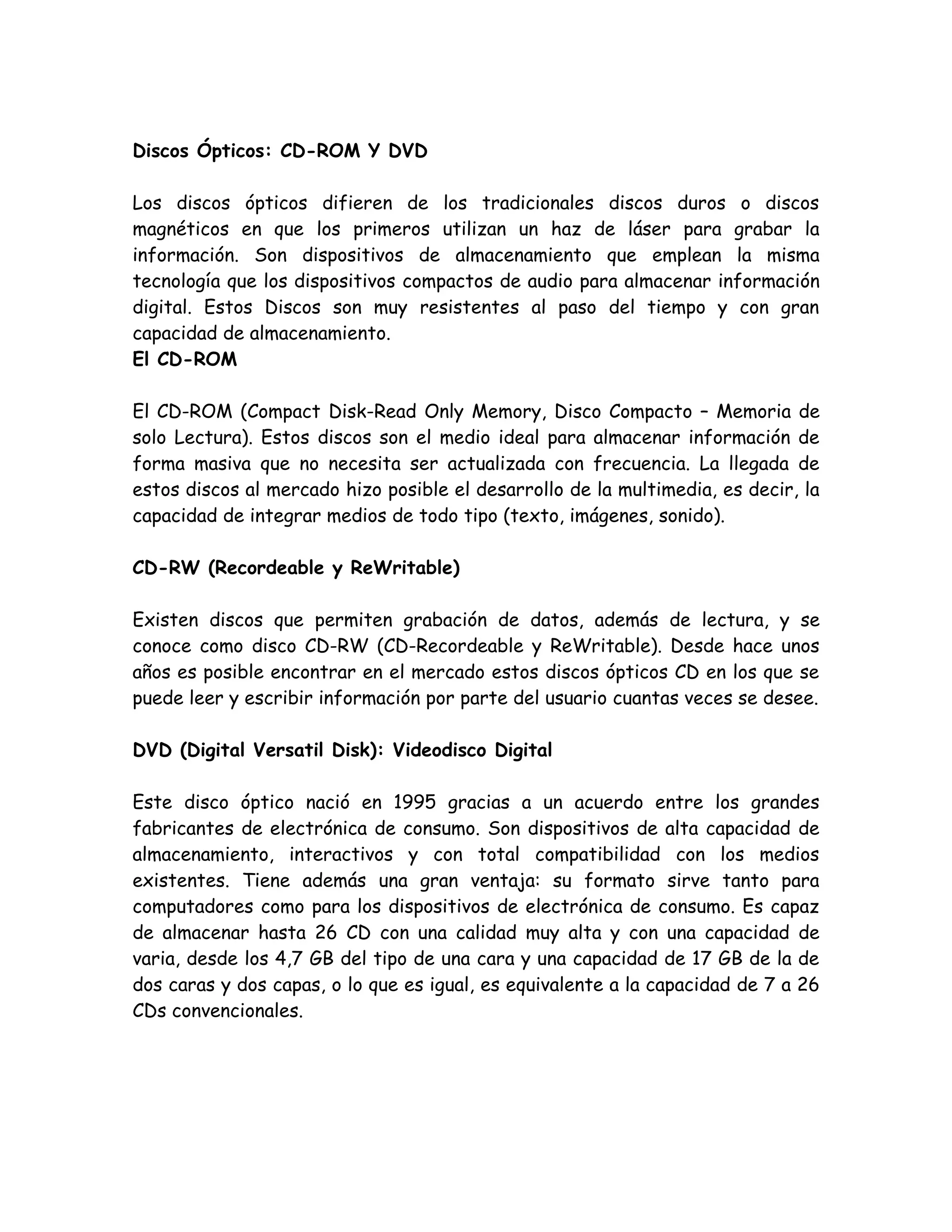 Discos Ópticos: CD-ROM Y DVD

Los discos ópticos difieren de los tradicionales discos duros o discos
magnéticos en que los primeros utilizan un haz de láser para grabar la
información. Son dispositivos de almacenamiento que emplean la misma
tecnología que los dispositivos compactos de audio para almacenar información
digital. Estos Discos son muy resistentes al paso del tiempo y con gran
capacidad de almacenamiento.
El CD-ROM

El CD-ROM (Compact Disk-Read Only Memory, Disco Compacto – Memoria de
solo Lectura). Estos discos son el medio ideal para almacenar información de
forma masiva que no necesita ser actualizada con frecuencia. La llegada de
estos discos al mercado hizo posible el desarrollo de la multimedia, es decir, la
capacidad de integrar medios de todo tipo (texto, imágenes, sonido).

CD-RW (Recordeable y ReWritable)

Existen discos que permiten grabación de datos, además de lectura, y se
conoce como disco CD-RW (CD-Recordeable y ReWritable). Desde hace unos
años es posible encontrar en el mercado estos discos ópticos CD en los que se
puede leer y escribir información por parte del usuario cuantas veces se desee.

DVD (Digital Versatil Disk): Videodisco Digital

Este disco óptico nació en 1995 gracias a un acuerdo entre los grandes
fabricantes de electrónica de consumo. Son dispositivos de alta capacidad de
almacenamiento, interactivos y con total compatibilidad con los medios
existentes. Tiene además una gran ventaja: su formato sirve tanto para
computadores como para los dispositivos de electrónica de consumo. Es capaz
de almacenar hasta 26 CD con una calidad muy alta y con una capacidad de
varia, desde los 4,7 GB del tipo de una cara y una capacidad de 17 GB de la de
dos caras y dos capas, o lo que es igual, es equivalente a la capacidad de 7 a 26
CDs convencionales.
 