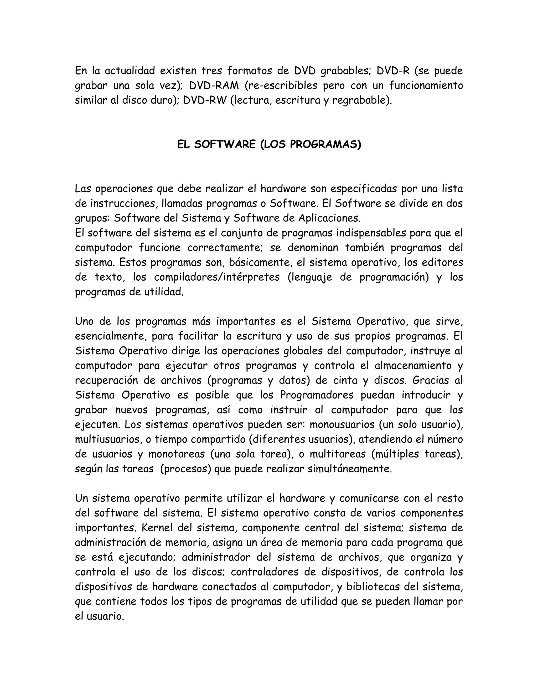 En la actualidad existen tres formatos de DVD grabables; DVD-R (se puede
grabar una sola vez); DVD-RAM (re-escribibles pero con un funcionamiento
similar al disco duro); DVD-RW (lectura, escritura y regrabable).



                    EL SOFTWARE (LOS PROGRAMAS)



Las operaciones que debe realizar el hardware son especificadas por una lista
de instrucciones, llamadas programas o Software. El Software se divide en dos
grupos: Software del Sistema y Software de Aplicaciones.
El software del sistema es el conjunto de programas indispensables para que el
computador funcione correctamente; se denominan también programas del
sistema. Estos programas son, básicamente, el sistema operativo, los editores
de texto, los compiladores/intérpretes (lenguaje de programación) y los
programas de utilidad.

Uno de los programas más importantes es el Sistema Operativo, que sirve,
esencialmente, para facilitar la escritura y uso de sus propios programas. El
Sistema Operativo dirige las operaciones globales del computador, instruye al
computador para ejecutar otros programas y controla el almacenamiento y
recuperación de archivos (programas y datos) de cinta y discos. Gracias al
Sistema Operativo es posible que los Programadores puedan introducir y
grabar nuevos programas, así como instruir al computador para que los
ejecuten. Los sistemas operativos pueden ser: monousuarios (un solo usuario),
multiusuarios, o tiempo compartido (diferentes usuarios), atendiendo el número
de usuarios y monotareas (una sola tarea), o multitareas (múltiples tareas),
según las tareas (procesos) que puede realizar simultáneamente.

Un sistema operativo permite utilizar el hardware y comunicarse con el resto
del software del sistema. El sistema operativo consta de varios componentes
importantes. Kernel del sistema, componente central del sistema; sistema de
administración de memoria, asigna un área de memoria para cada programa que
se está ejecutando; administrador del sistema de archivos, que organiza y
controla el uso de los discos; controladores de dispositivos, de controla los
dispositivos de hardware conectados al computador, y bibliotecas del sistema,
que contiene todos los tipos de programas de utilidad que se pueden llamar por
el usuario.
 