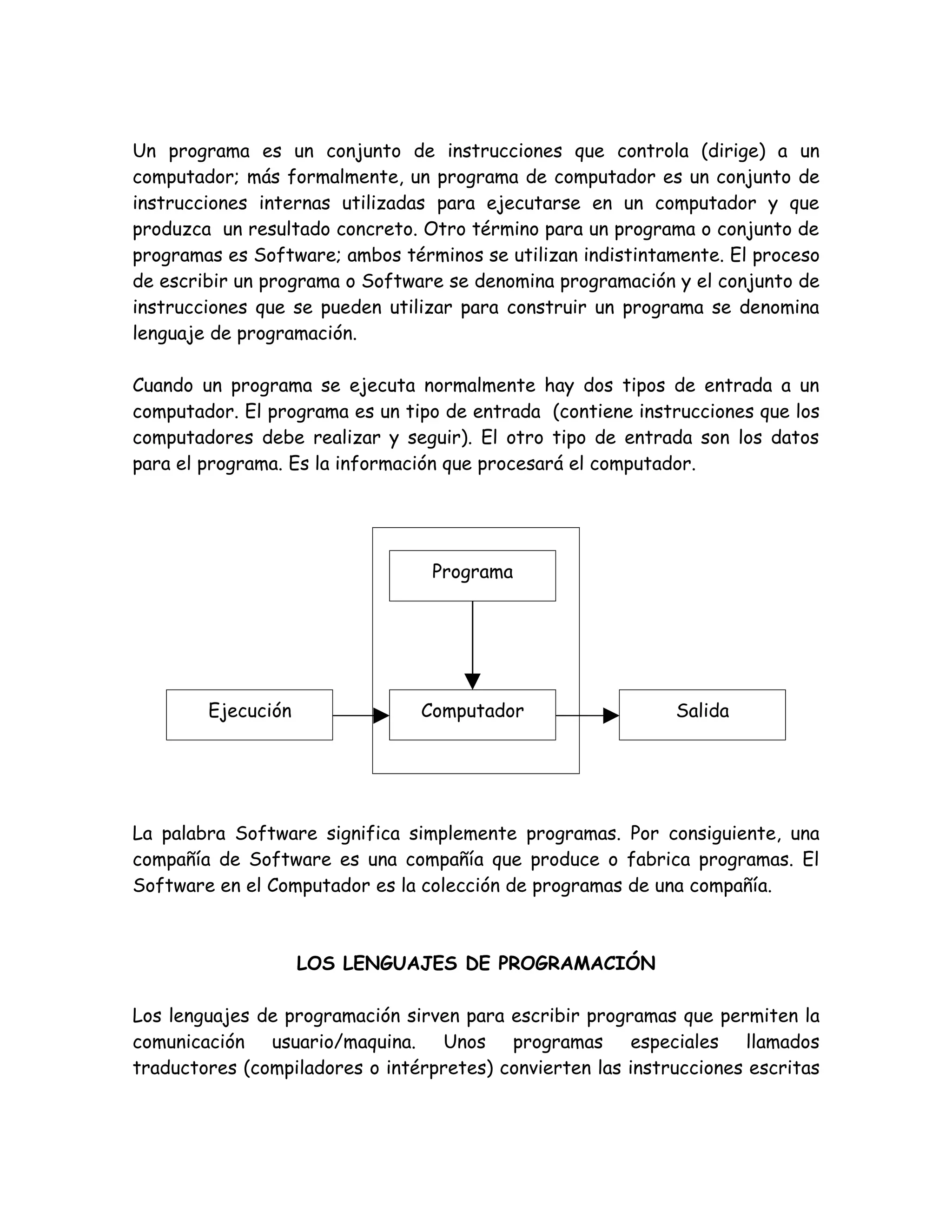 Un programa es un conjunto de instrucciones que controla (dirige) a un
computador; más formalmente, un programa de computador es un conjunto de
instrucciones internas utilizadas para ejecutarse en un computador y que
produzca un resultado concreto. Otro término para un programa o conjunto de
programas es Software; ambos términos se utilizan indistintamente. El proceso
de escribir un programa o Software se denomina programación y el conjunto de
instrucciones que se pueden utilizar para construir un programa se denomina
lenguaje de programación.

Cuando un programa se ejecuta normalmente hay dos tipos de entrada a un
computador. El programa es un tipo de entrada (contiene instrucciones que los
computadores debe realizar y seguir). El otro tipo de entrada son los datos
para el programa. Es la información que procesará el computador.




                                  Programa




        Ejecución               Computador                   Salida




La palabra Software significa simplemente programas. Por consiguiente, una
compañía de Software es una compañía que produce o fabrica programas. El
Software en el Computador es la colección de programas de una compañía.



                    LOS LENGUAJES DE PROGRAMACIÓN

Los lenguajes de programación sirven para escribir programas que permiten la
comunicación usuario/maquina. Unos programas especiales llamados
traductores (compiladores o intérpretes) convierten las instrucciones escritas
 