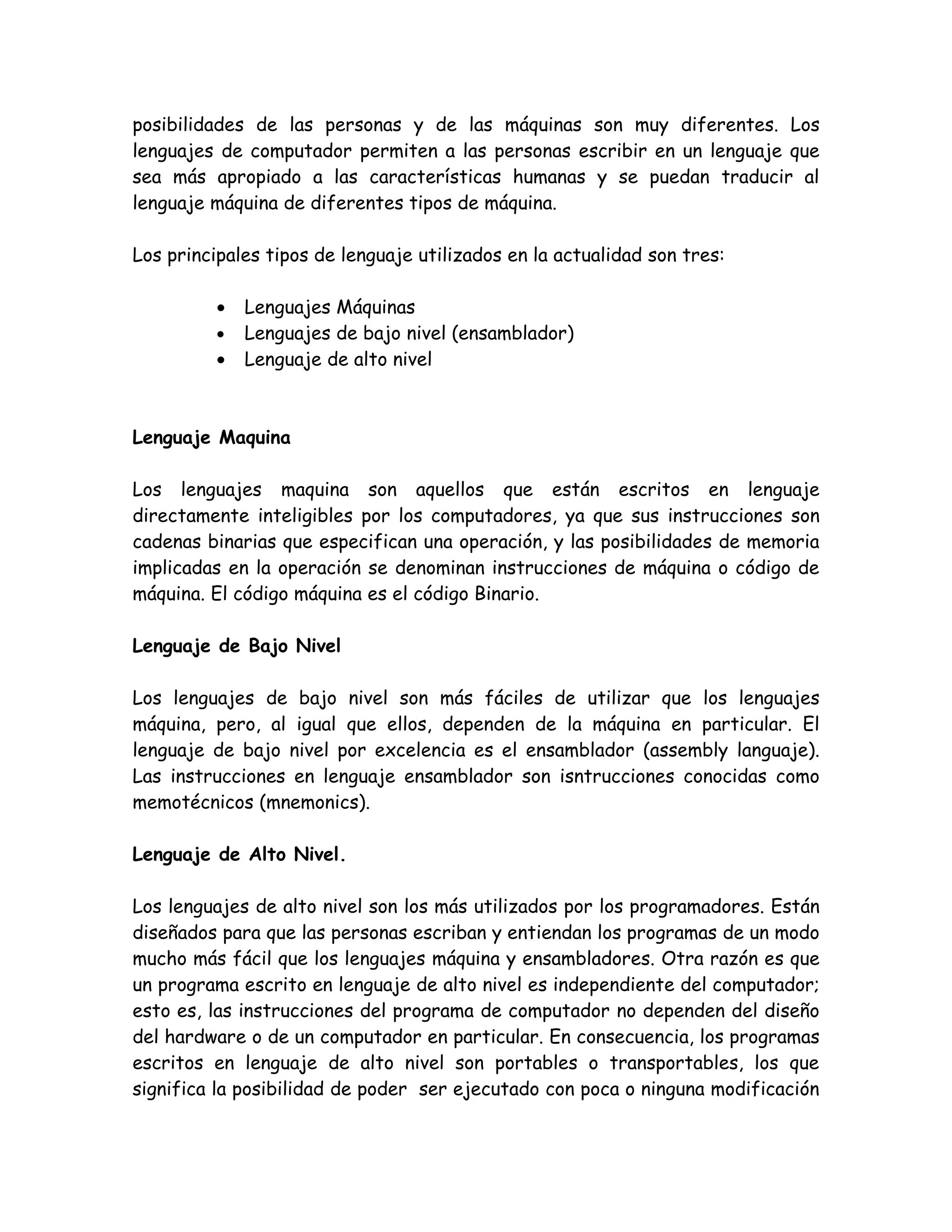 posibilidades de las personas y de las máquinas son muy diferentes. Los
lenguajes de computador permiten a las personas escribir en un lenguaje que
sea más apropiado a las características humanas y se puedan traducir al
lenguaje máquina de diferentes tipos de máquina.

Los principales tipos de lenguaje utilizados en la actualidad son tres:

          •   Lenguajes Máquinas
          •   Lenguajes de bajo nivel (ensamblador)
          •   Lenguaje de alto nivel



Lenguaje Maquina

Los lenguajes maquina son aquellos que están escritos en lenguaje
directamente inteligibles por los computadores, ya que sus instrucciones son
cadenas binarias que especifican una operación, y las posibilidades de memoria
implicadas en la operación se denominan instrucciones de máquina o código de
máquina. El código máquina es el código Binario.

Lenguaje de Bajo Nivel

Los lenguajes de bajo nivel son más fáciles de utilizar que los lenguajes
máquina, pero, al igual que ellos, dependen de la máquina en particular. El
lenguaje de bajo nivel por excelencia es el ensamblador (assembly languaje).
Las instrucciones en lenguaje ensamblador son isntrucciones conocidas como
memotécnicos (mnemonics).

Lenguaje de Alto Nivel.

Los lenguajes de alto nivel son los más utilizados por los programadores. Están
diseñados para que las personas escriban y entiendan los programas de un modo
mucho más fácil que los lenguajes máquina y ensambladores. Otra razón es que
un programa escrito en lenguaje de alto nivel es independiente del computador;
esto es, las instrucciones del programa de computador no dependen del diseño
del hardware o de un computador en particular. En consecuencia, los programas
escritos en lenguaje de alto nivel son portables o transportables, los que
significa la posibilidad de poder ser ejecutado con poca o ninguna modificación
 