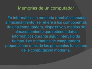Memorias de un computador   En informática, la memoria (también llamada almacenamiento) se refiere a los componentes de una computadora, dispositivo y medios de almacenamiento que retienen datos informáticos durante algún intervalo de tiempo. Las memorias de computadora proporcionan unas de las principales funciones de la computación moderna, 