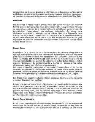 característica es el acceso directo a la información y se les conoce también como
unidades de almacenamiento masivo o memorias masivas. Los Disco magnéticos,
se clasifican en disquetes y discos duros, y los discos ópticos en CD-ROM y DVD.

Disquetes

Los disquetes o discos flexibles (floppy disks) son discos realizados en material
flexible que son transportables de un computador u otro. Las principales ventajas
de estos discos, además de la transportabilidad o portabilidad, son su precio y la
compatibilidad (universalidad) con cualquier computador. Se utilizan para
almacenar programas y archivos que se utilizan con poca frecuencia para
transferir archivos de un computador a otro y como medio de seguridad (respaldo)
de los datos contenidos en un disco duro. Por lo contrario, carecen de gran
capacidad, así como de velocidad e incluso fiabilidad, comparados con los discos
duros y discos ópticos.


Discos Duros

A principios de la década de los ochenta surgieron los primeros discos duros o
fijos con una capacidad de 10 MB, cantidad por aquella época más que suficiente
para alojar el sistema operativo y las aplicaciones más utilizadas. Los discos duros
están construidos con material rígido sobre el cual se deposita una película de
material magnetizable que permite la grabación de datos. Estos discos permiten
mayores densidades de almacenamiento y tiempo de acceso a los datos
almacenados a ellos muy inferiores a los disquetes.
Los discos duros están construidos en su interior por unos platos en los que se
almacena la información. Los últimos modelos de discos duros tienen tamaños
pequeños, incluso del orden de tarjetas de crédito o cajas de cigarrillos, pero sin
embargo, tienen grandes capacidades de almacenamiento (20, 30,40…, gigas.)

Los discos duros ofrecen una buena relación capacidad de almacenamiento (coste
y tiempos de acceso muy rápidos).

Existen dos tipos de discos duros: Fijos (se fabrican en el interior de una carcasa
sellada de la que no se puede extraer). Removibles (Se fabrican también en una
carcasa contenedora, también sellada, pero se puede introducir en la unidad de
proceso del computador, bien en ranuras adecuadas o bien mediante cables
especiales); estos discos se suelen utilizar para el traslado de grandes cantidades
de información de un computador a otro.

Discos Duros Virtuales

Es un nuevo dispositivo de almacenamiento de información que no reside en el
computador del usuario sino en un espacio virtual residente en un sitio Web de
Internet (de una empresa, o de cualquiera que ofrezca el servicio). Es una buena
 