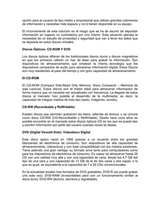 opción para el usuario de tipo medio y empresarial que utilizan grandes volúmenes
de información y necesitan más espacio y no lo tienen disponible en su equipo.

El inconveniente de esta solución es el riesgo que se ha de asumir de depositar
información en lugares no controlados por uno mismo. Esta situación plantea la
necesidad de un estudio de privacidad y seguridad que van a tener los datos que
se deposite en estos discos virtuales.

Discos Ópticos: CD-ROM Y DVD

Los discos ópticos difieren de los tradicionales discos duros o discos magnéticos
en que los primeros utilizan un haz de láser para grabar la información. Son
dispositivos de almacenamiento que emplean la misma tecnología que los
dispositivos compactos de audio para almacenar información digital. Estos Discos
son muy resistentes al paso del tiempo y con gran capacidad de almacenamiento.

El CD-ROM

El CD-ROM (Compact Disk-Read Only Memory, Disco Compacto – Memoria de
solo Lectura). Estos discos son el medio ideal para almacenar información de
forma masiva que no necesita ser actualizada con frecuencia. La llegada de estos
discos al mercado hizo posible el desarrollo de la multimedia, es decir, la
capacidad de integrar medios de todo tipo (texto, imágenes, sonido).

CD-RW (Recordeable y ReWritable)

Existen discos que permiten grabación de datos, además de lectura, y se conoce
como disco CD-RW (CD-Recordeable y ReWritable). Desde hace unos años es
posible encontrar en el mercado estos discos ópticos CD en los que se puede leer
y escribir información por parte del usuario cuantas veces se desee.

DVD (Digital Versatil Disk): Videodisco Digital

Este disco óptico nació en 1995 gracias a un acuerdo entre los grandes
fabricantes de electrónica de consumo. Son dispositivos de alta capacidad de
almacenamiento, interactivos y con total compatibilidad con los medios existentes.
Tiene además una gran ventaja: su formato sirve tanto para computadores como
para los dispositivos de electrónica de consumo. Es capaz de almacenar hasta 26
CD con una calidad muy alta y con una capacidad de varia, desde los 4,7 GB del
tipo de una cara y una capacidad de 17 GB de la de dos caras y dos capas, o lo
que es igual, es equivalente a la capacidad de 7 a 26 CDs convencionales.

En la actualidad existen tres formatos de DVD grabables; DVD-R (se puede grabar
una sola vez); DVD-RAM (re-escribibles pero con un funcionamiento similar al
disco duro); DVD-RW (lectura, escritura y regrabable).
 
