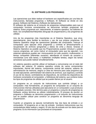 EL SOFTWARE (LOS PROGRAMAS)


Las operaciones que debe realizar el hardware son especificadas por una lista de
instrucciones, llamadas programas o Software. El Software se divide en dos
grupos: Software del Sistema y Software de Aplicaciones.
El software del sistema es el conjunto de programas indispensables para que el
computador funcione correctamente; se denominan también programas del
sistema. Estos programas son, básicamente, el sistema operativo, los editores de
texto, los compiladores/intérpretes (lenguaje de programación) y los programas de
utilidad.

Uno de los programas más importantes es el Sistema Operativo, que sirve,
esencialmente, para facilitar la escritura y uso de sus propios programas. El
Sistema Operativo dirige las operaciones globales del computador, instruye al
computador para ejecutar otros programas y controla el almacenamiento y
recuperación de archivos (programas y datos) de cinta y discos. Gracias al
Sistema Operativo es posible que los Programadores puedan introducir y grabar
nuevos programas, así como instruir al computador para que los ejecuten. Los
sistemas operativos pueden ser: monousuarios (un solo usuario), multiusuarios, o
tiempo compartido (diferentes usuarios), atendiendo el número de usuarios y
monotareas (una sola tarea), o multitareas (múltiples tareas), según las tareas
(procesos) que puede realizar simultáneamente.

Un sistema operativo permite utilizar el hardware y comunicarse con el resto del
software del sistema. El sistema operativo consta de varios componentes
importantes. Kernel del sistema, componente central del sistema; sistema de
administración de memoria, asigna un área de memoria para cada programa que
se está ejecutando; administrador del sistema de archivos, que organiza y controla
el uso de los discos; controladores de dispositivos, de controla los dispositivos de
hardware conectados al computador, y bibliotecas del sistema, que contiene todos
los tipos de programas de utilidad que se pueden llamar por el usuario.

Un programa es un conjunto de instrucciones que controla (dirige) a un
computador; más formalmente, un programa de computador es un conjunto de
instrucciones internas utilizadas para ejecutarse en un computador y que produzca
un resultado concreto. Otro término para un programa o conjunto de programas es
Software; ambos términos se utilizan indistintamente. El proceso de escribir un
programa o Software se denomina programación y el conjunto de instrucciones
que se pueden utilizar para construir un programa se denomina lenguaje de
programación.

Cuando un programa se ejecuta normalmente hay dos tipos de entrada a un
computador. El programa es un tipo de entrada (contiene instrucciones que los
computadores debe realizar y seguir). El otro tipo de entrada son los datos para el
programa. Es la información que procesará el computador.
 