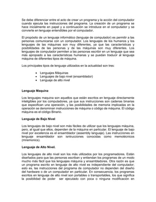 Se debe diferenciar entre el acto de crear un programa y la acción del computador
cuando ejecuta las instrucciones del programa. La creación de un programa se
hace inicialmente en papel y a continuación se introduce en el computador y se
convierte en lenguaje entendibles por el computador.

El propósito de un lenguaje informático (lenguaje de computador) es permitir a las
personas comunicarse con un computador. Los lenguajes de los humanos y los
lenguajes de las máquinas son muy diferentes, ya que las características y
posibilidades de las personas y de las máquinas son muy diferentes. Los
lenguajes de computador permiten a las personas escribir en un lenguaje que sea
más apropiado a las características humanas y se puedan traducir al lenguaje
máquina de diferentes tipos de máquina.

Los principales tipos de lenguaje utilizados en la actualidad son tres:

          •   Lenguajes Máquinas
          •   Lenguajes de bajo nivel (ensamblador)
          •   Lenguaje de alto nivel


Lenguaje Maquina

Los lenguajes maquina son aquellos que están escritos en lenguaje directamente
inteligibles por los computadores, ya que sus instrucciones son cadenas binarias
que especifican una operación, y las posibilidades de memoria implicadas en la
operación se denominan instrucciones de máquina o código de máquina. El código
máquina es el código Binario.

Lenguaje de Bajo Nivel

Los lenguajes de bajo nivel son más fáciles de utilizar que los lenguajes máquina,
pero, al igual que ellos, dependen de la máquina en particular. El lenguaje de bajo
nivel por excelencia es el ensamblador (assembly languaje). Las instrucciones en
lenguaje ensamblador son isntrucciones conocidas como memotécnicos
(mnemonics).

Lenguaje de Alto Nivel.

Los lenguajes de alto nivel son los más utilizados por los programadores. Están
diseñados para que las personas escriban y entiendan los programas de un modo
mucho más fácil que los lenguajes máquina y ensambladores. Otra razón es que
un programa escrito en lenguaje de alto nivel es independiente del computador;
esto es, las instrucciones del programa de computador no dependen del diseño
del hardware o de un computador en particular. En consecuencia, los programas
escritos en lenguaje de alto nivel son portables o transportables, los que significa
la posibilidad de poder ser ejecutado con poca o ninguna modificación en
 