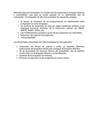 diferentes tipos de computador; al contrario de los programas en lenguaje máquina
o ensamblador, que solo se puede ejecutar en un determinado tipo de
computador. Los lenguajes de alto nivel presentan las siguientes ventajas:

       •    El tiempo de formación de los programadores es relativamente corto
            comparado con otros lenguajes.
       •    La escritura de programas se basa en reglas sintácticas similares a los
            lenguajes humanos. Nombres de la instrucción, pueden ser READ,
            WRITE, PRINT, OPEN, etc.
       •    Las modificaciones y puestas a punto de los programas son más fáciles.
       •    Reducción del coste de los programas.
       •    Transportabilidad

Las desventajas presentadas por estos lenguajes son las siguientes:

   •       Incremento del tiempo de puesta a punto, al necesitar diferentes
           traducciones del programa fuente para conseguir el programa definitivo.
   •       No se aprovechan los recursos internos del computador, que se explotan
           mucho mejor en el lenguaje máquina y ensambladores.
   •       Aumento de la ocupación de memoria.
   •       El tiempo de ejecución de los programas es mucho mayor.
 